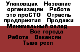 Упаковщик › Название организации ­ Работа-это проСТО › Отрасль предприятия ­ Продажи › Минимальный оклад ­ 23 500 - Все города Работа » Вакансии   . Тыва респ.